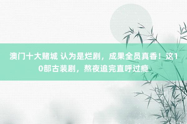 澳门十大赌城 认为是烂剧，成果全员真香！这10部古装剧，熬夜追完直呼过瘾