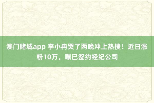 澳门赌城app 李小冉哭了两晚冲上热搜！近日涨粉10万，曝已签约经纪公司