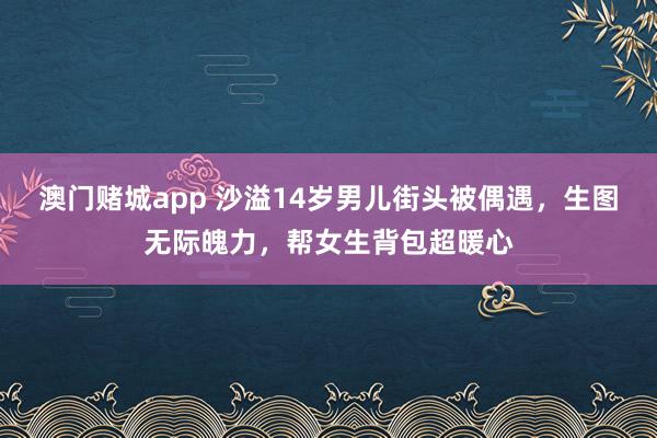 澳门赌城app 沙溢14岁男儿街头被偶遇，生图无际魄力，帮女生背包超暖心
