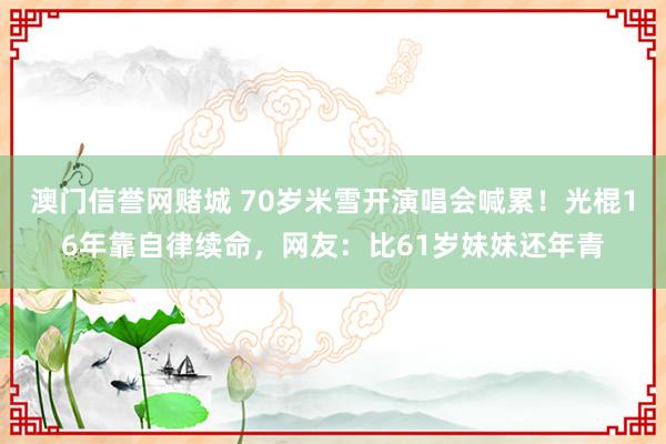 澳门信誉网赌城 70岁米雪开演唱会喊累！光棍16年靠自律续命，网友：比61岁妹妹还年青