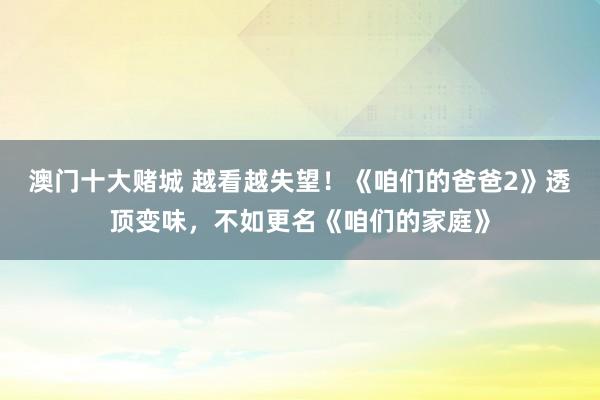 澳门十大赌城 越看越失望！《咱们的爸爸2》透顶变味，不如更名《咱们的家庭》