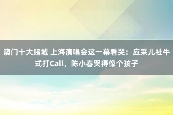 澳门十大赌城 上海演唱会这一幕看哭：应采儿社牛式打Call，陈小春哭得像个孩子