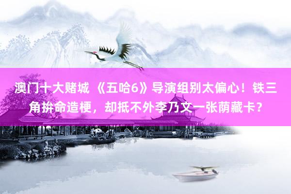 澳门十大赌城 《五哈6》导演组别太偏心！铁三角拚命造梗，却抵不外李乃文一张荫藏卡？