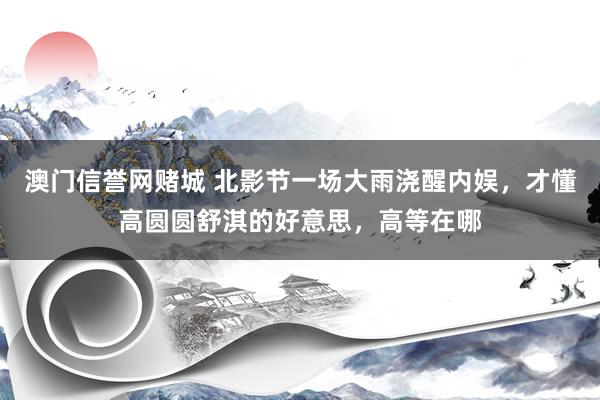 澳门信誉网赌城 北影节一场大雨浇醒内娱，才懂高圆圆舒淇的好意思，高等在哪
