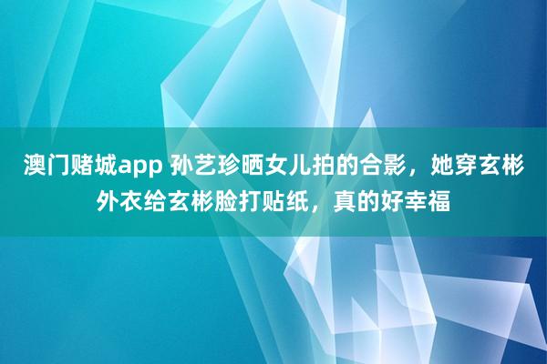 澳门赌城app 孙艺珍晒女儿拍的合影，她穿玄彬外衣给玄彬脸打贴纸，真的好幸福