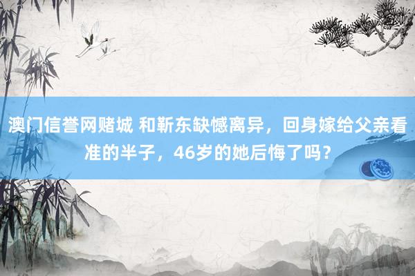 澳门信誉网赌城 和靳东缺憾离异，回身嫁给父亲看准的半子，46岁的她后悔了吗？