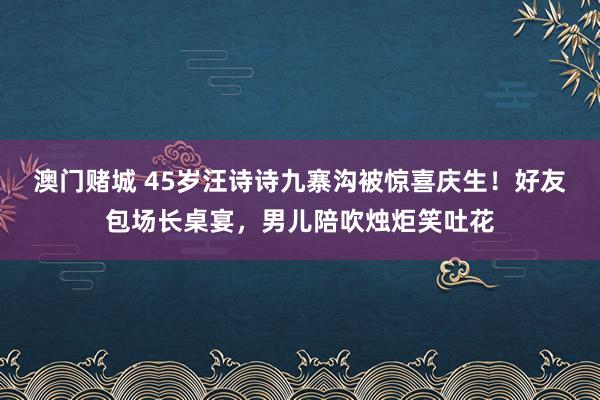 澳门赌城 45岁汪诗诗九寨沟被惊喜庆生！好友包场长桌宴，男儿陪吹烛炬笑吐花