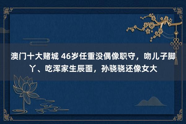 澳门十大赌城 46岁任重没偶像职守，吻儿子脚丫、吃浑家生辰面，孙骁骁还像女大