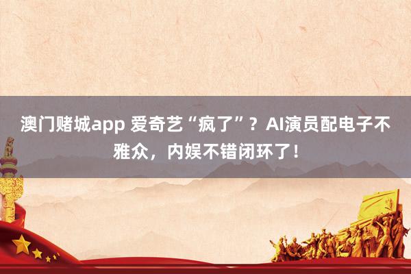 澳门赌城app 爱奇艺“疯了”？AI演员配电子不雅众，内娱不错闭环了！
