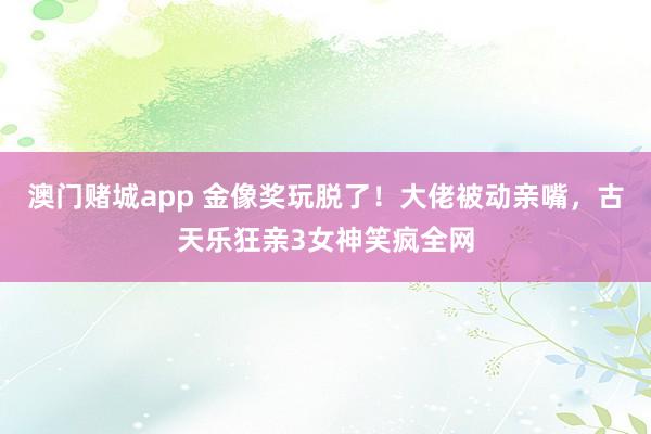 澳门赌城app 金像奖玩脱了！大佬被动亲嘴，古天乐狂亲3女神笑疯全网