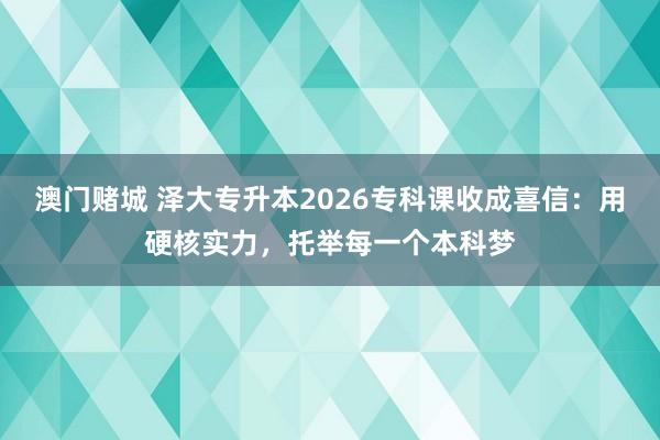 澳门赌城 泽大专升本2026专科课收成喜信：用硬核实力，托举每一个本科梦