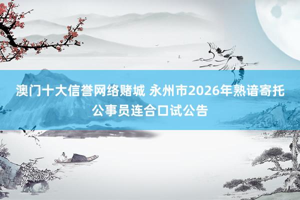 澳门十大信誉网络赌城 永州市2026年熟谙寄托公事员连合口试公告