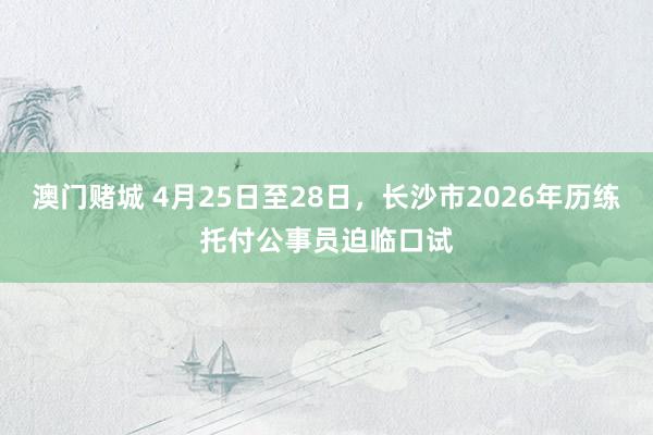 澳门赌城 4月25日至28日，长沙市2026年历练托付公事员迫临口试