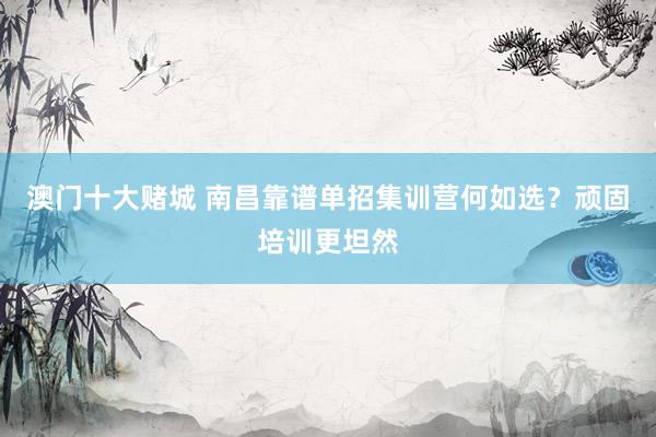 澳门十大赌城 南昌靠谱单招集训营何如选？顽固培训更坦然
