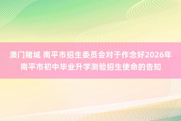澳门赌城 南平市招生委员会对于作念好2026年南平市初中毕业升学测验招生使命的告知