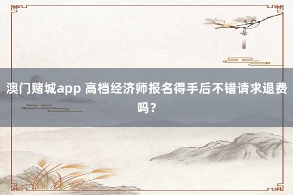 澳门赌城app 高档经济师报名得手后不错请求退费吗？