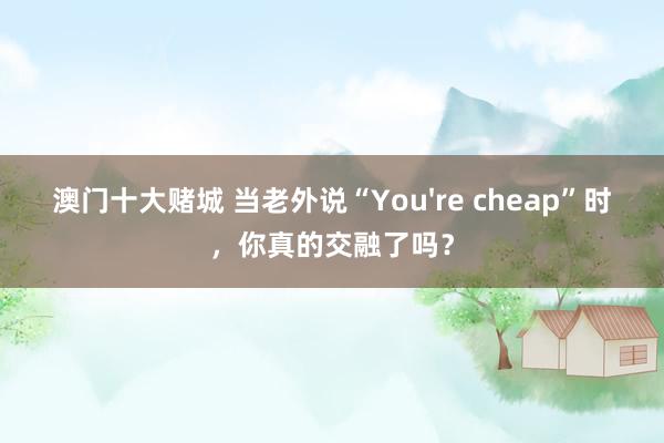 澳门十大赌城 当老外说“You're cheap”时，你真的交融了吗？