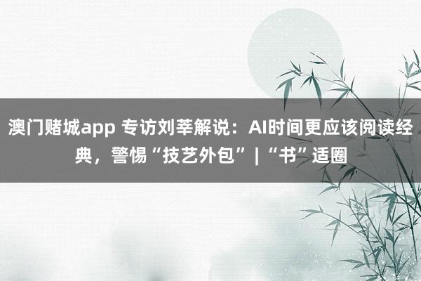 澳门赌城app 专访刘莘解说：AI时间更应该阅读经典，警惕“技艺外包” | “书”适圈