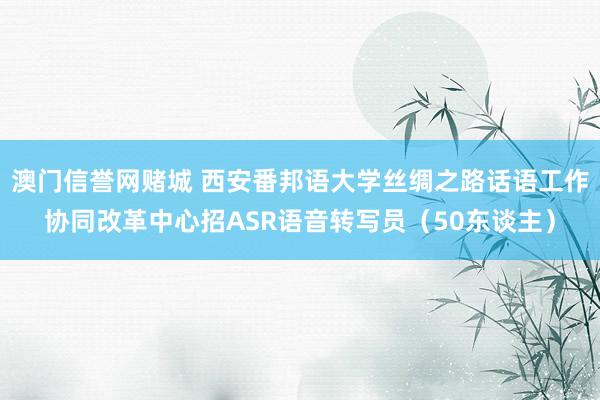澳门信誉网赌城 西安番邦语大学丝绸之路话语工作协同改革中心招ASR语音转写员（50东谈主）