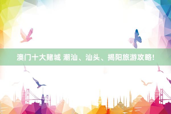 澳门十大赌城 潮汕、汕头、揭阳旅游攻略!