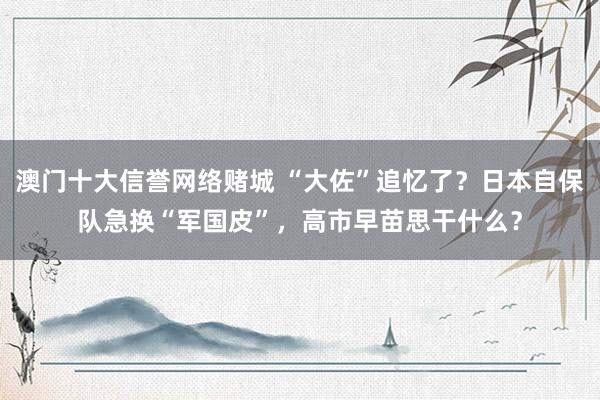 澳门十大信誉网络赌城 “大佐”追忆了？日本自保队急换“军国皮”，高市早苗思干什么？