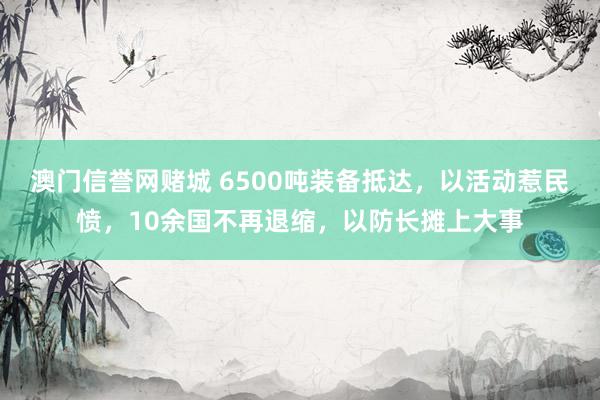 澳门信誉网赌城 6500吨装备抵达，以活动惹民愤，10余国不再退缩，以防长摊上大事