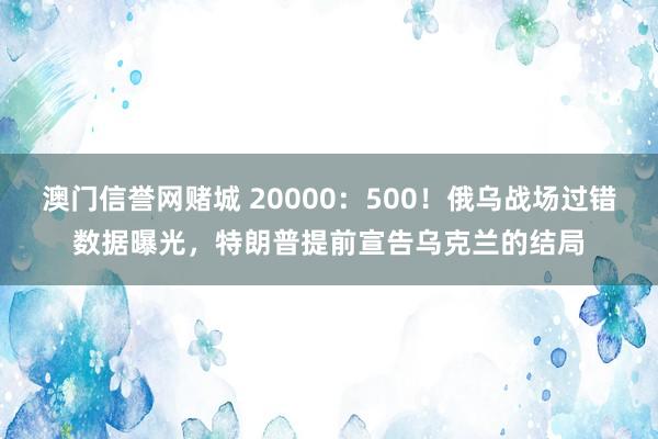 澳门信誉网赌城 20000：500！俄乌战场过错数据曝光，特朗普提前宣告乌克兰的结局
