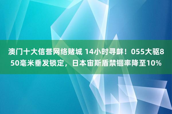 澳门十大信誉网络赌城 14小时寻衅！055大驱850毫米垂发锁定，日本宙斯盾禁锢率降至10%