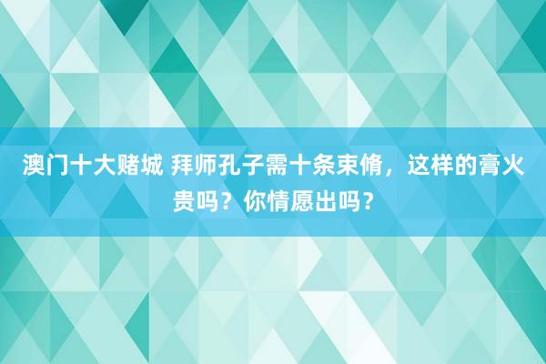 澳门十大赌城 拜师孔子需十条束脩，这样的膏火贵吗？你情愿出吗？