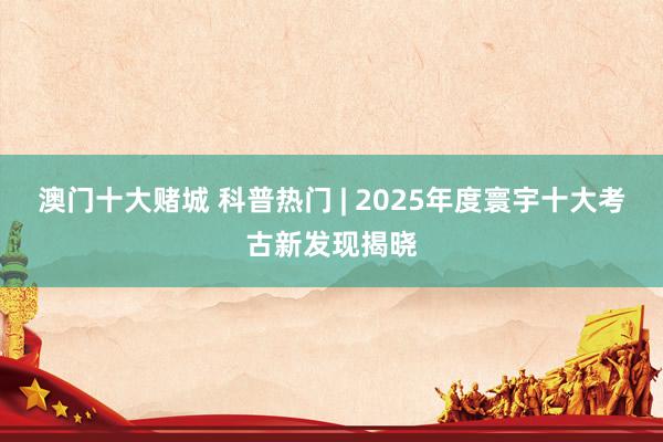 澳门十大赌城 科普热门 | 2025年度寰宇十大考古新发现揭晓