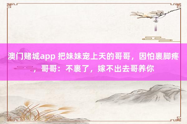澳门赌城app 把妹妹宠上天的哥哥，因怕裹脚疼，哥哥：不裹了，嫁不出去哥养你