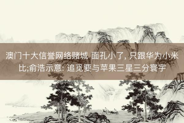 澳门十大信誉网络赌城 面孔小了, 只跟华为小米比;俞浩示意: 追觅要与苹果三星三分寰宇