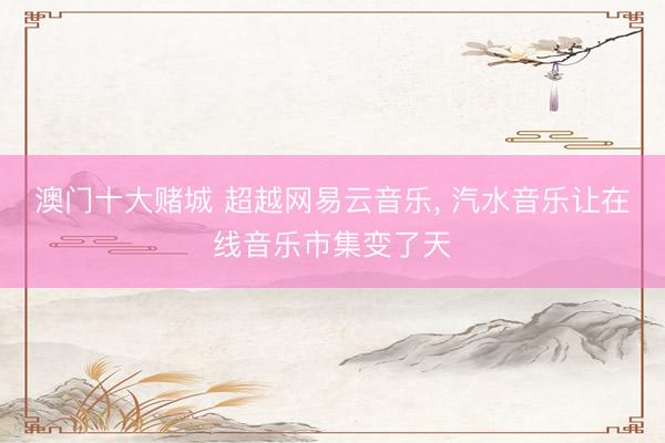 澳门十大赌城 超越网易云音乐, 汽水音乐让在线音乐市集变了天