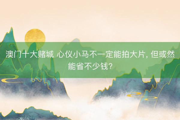 澳门十大赌城 心仪小马不一定能拍大片, 但或然能省不少钱?