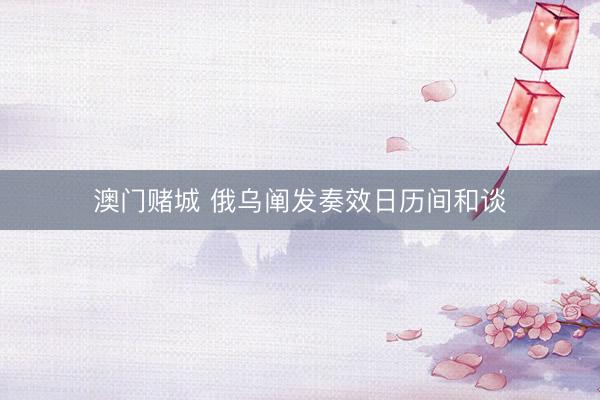 澳门赌城 俄乌阐发奏效日历间和谈