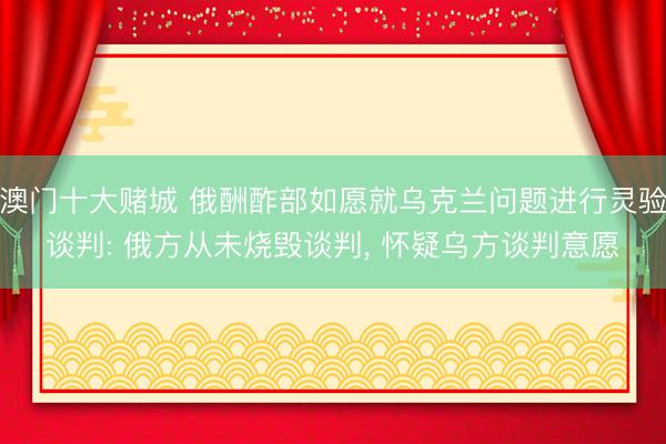澳门十大赌城 俄酬酢部如愿就乌克兰问题进行灵验谈判: 俄方从未烧毁谈判, 怀疑乌方谈判意愿