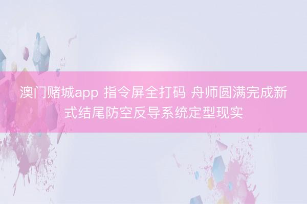 澳门赌城app 指令屏全打码 舟师圆满完成新式结尾防空反导系统定型现实