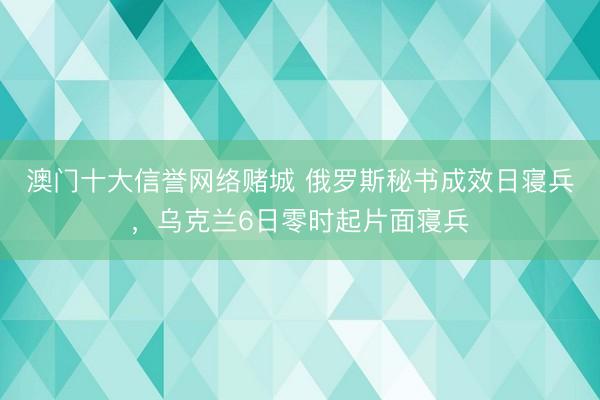 澳门十大信誉网络赌城 俄罗斯秘书成效日寝兵，乌克兰6日零时起片面寝兵