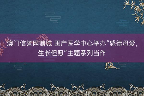 澳门信誉网赌城 围产医学中心举办“感德母爱，生长但愿”主题系列当作