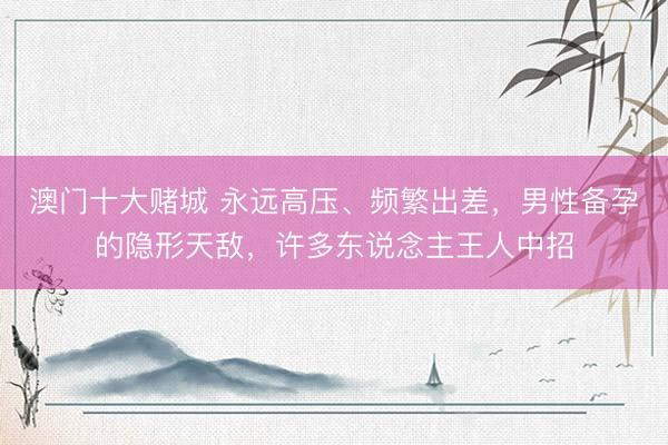 澳门十大赌城 永远高压、频繁出差，男性备孕的隐形天敌，许多东说念主王人中招