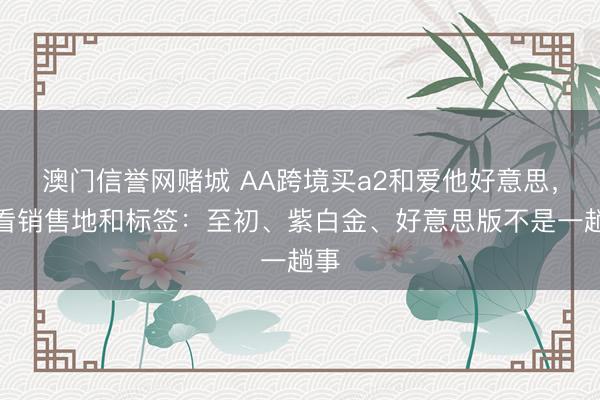 澳门信誉网赌城 AA跨境买a2和爱他好意思，先看销售地和标签：至初、紫白金、好意思版不是一趟事