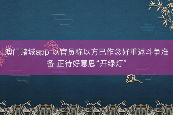 澳门赌城app 以官员称以方已作念好重返斗争准备 正待好意思“开绿灯”