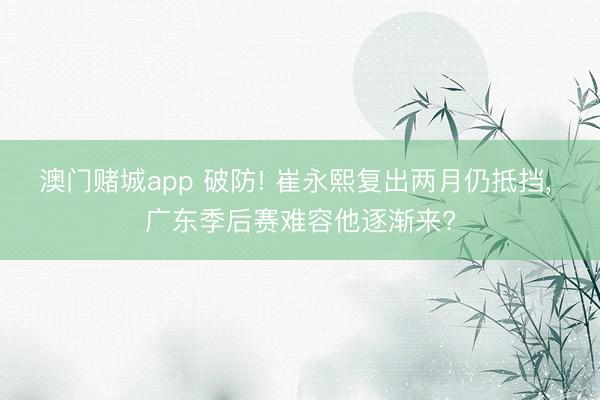 澳门赌城app 破防! 崔永熙复出两月仍抵挡, 广东季后赛难容他逐渐来?