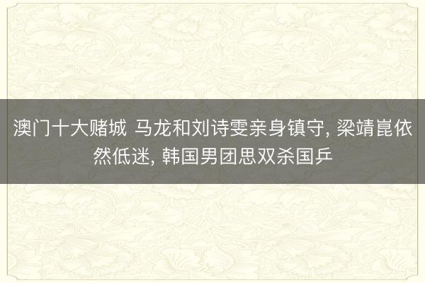 澳门十大赌城 马龙和刘诗雯亲身镇守, 梁靖崑依然低迷, 韩国男团思双杀国乒