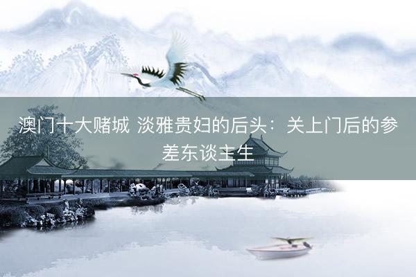 澳门十大赌城 淡雅贵妇的后头：关上门后的参差东谈主生